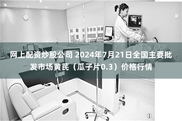 网上配资炒股公司 2024年7月21日全国主要批发市场黄芪（瓜子片0.3）价格行情