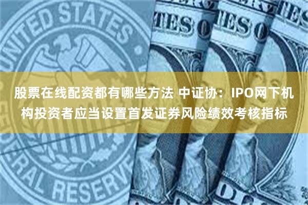 股票在线配资都有哪些方法 中证协：IPO网下机构投资者应当设置首发证券风险绩效考核指标