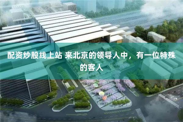 配资炒股线上站 来北京的领导人中，有一位特殊的客人