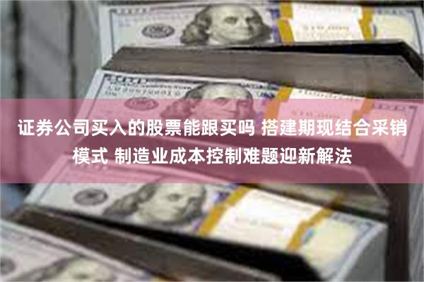 证券公司买入的股票能跟买吗 搭建期现结合采销模式 制造业成本控制难题迎新解法