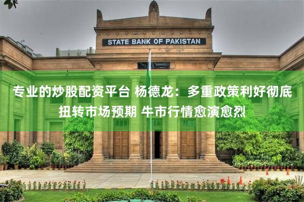 专业的炒股配资平台 杨德龙：多重政策利好彻底扭转市场预期 牛市行情愈演愈烈