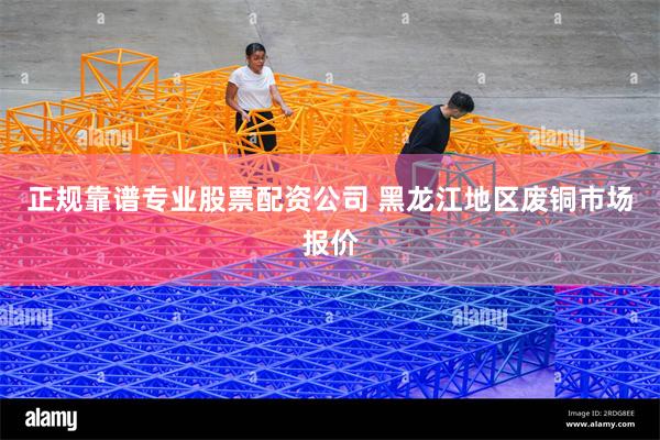 正规靠谱专业股票配资公司 黑龙江地区废铜市场报价