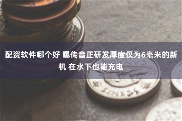 配资软件哪个好 曝传音正研发厚度仅为6毫米的新机 在水下也能充电