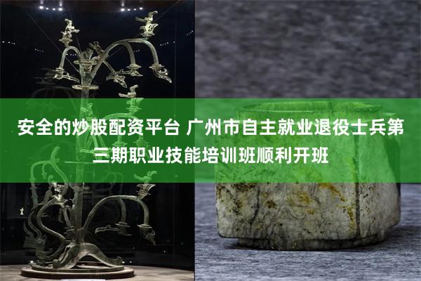 安全的炒股配资平台 广州市自主就业退役士兵第三期职业技能培训班顺利开班