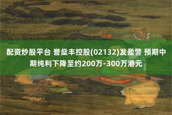配资炒股平台 誉燊丰控股(02132)发盈警 预期中期纯利下降至约200万-300万港元