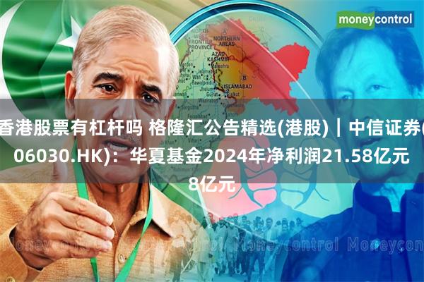 香港股票有杠杆吗 格隆汇公告精选(港股)︱中信证券(06030.HK)：华夏基金2024年净利润21.58亿元