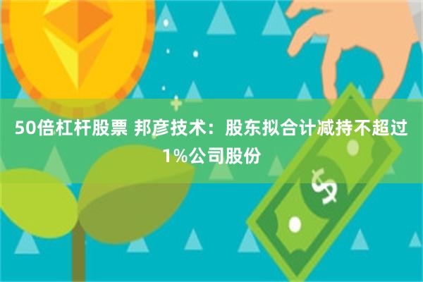 50倍杠杆股票 邦彦技术：股东拟合计减持不超过1%公司股份