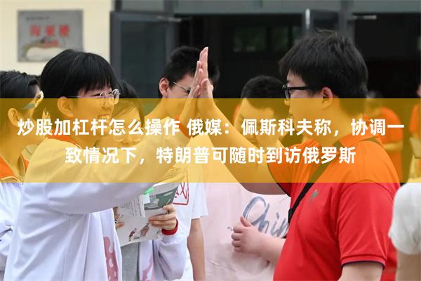 炒股加杠杆怎么操作 俄媒：佩斯科夫称，协调一致情况下，特朗普可随时到访俄罗斯