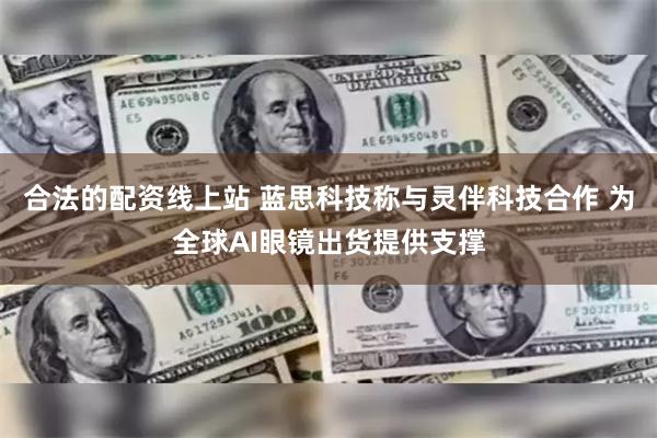 合法的配资线上站 蓝思科技称与灵伴科技合作 为全球AI眼镜出货提供支撑