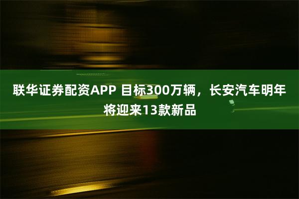 联华证券配资APP 目标300万辆，长安汽车明年将迎来13款新品