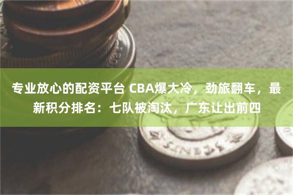 专业放心的配资平台 CBA爆大冷，劲旅翻车，最新积分排名：七队被淘汰，广东让出前四