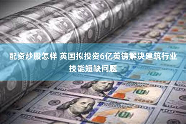 配资炒股怎样 英国拟投资6亿英镑解决建筑行业技能短缺问题