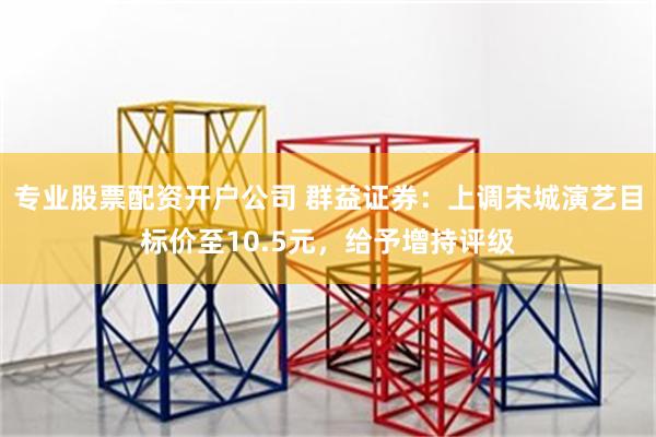 专业股票配资开户公司 群益证券：上调宋城演艺目标价至10.5元，给予增持评级