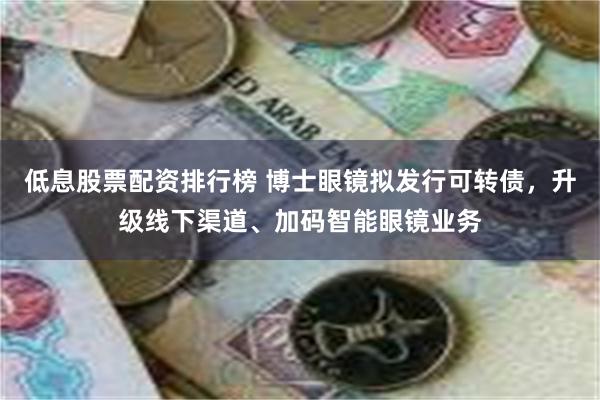 低息股票配资排行榜 博士眼镜拟发行可转债，升级线下渠道、加码智能眼镜业务