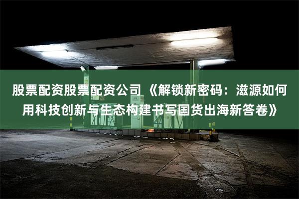 股票配资股票配资公司 《解锁新密码：滋源如何用科技创新与生态构建书写国货出海新答卷》
