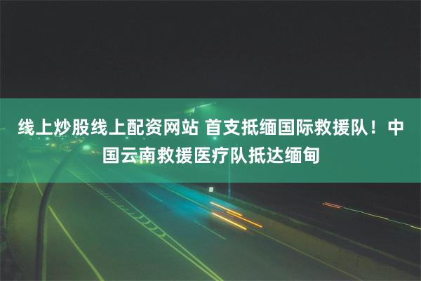 线上炒股线上配资网站 首支抵缅国际救援队！中国云南救援医疗队抵达缅甸