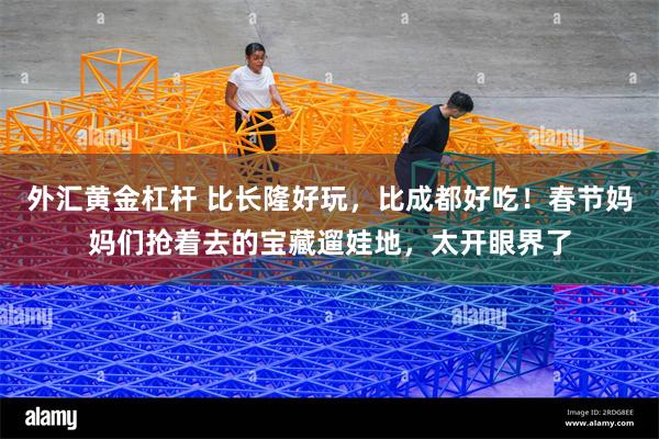 外汇黄金杠杆 比长隆好玩，比成都好吃！春节妈妈们抢着去的宝藏遛娃地，太开眼界了
