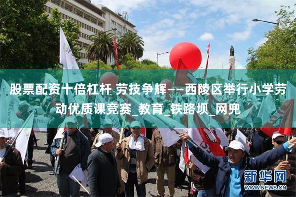 股票配资十倍杠杆 劳技争辉——西陵区举行小学劳动优质课竞赛_教育_铁路坝_网兜
