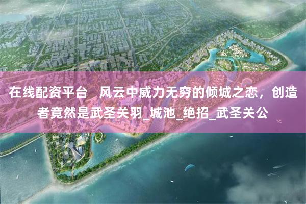 在线配资平台   风云中威力无穷的倾城之恋，创造者竟然是武圣关羽_城池_绝招_武圣关公