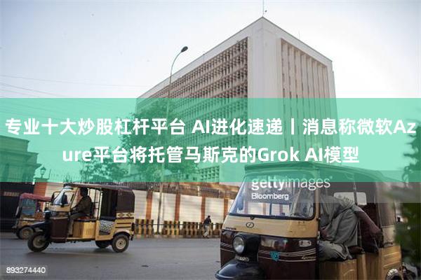 专业十大炒股杠杆平台 AI进化速递丨消息称微软Azure平台将托管马斯克的Grok AI模型