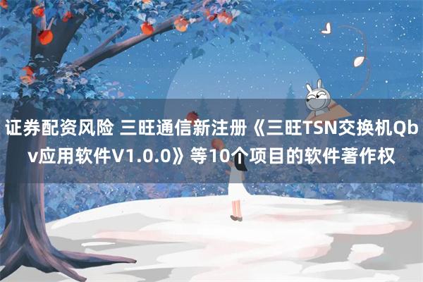 证券配资风险 三旺通信新注册《三旺TSN交换机Qbv应用软件V1.0.0》等10个项目的软件著作权