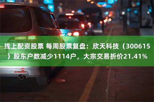 线上配资股票 每周股票复盘：欣天科技（300615）股东户数减少1114户，大宗交易折价21.41%