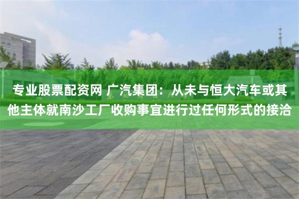 专业股票配资网 广汽集团：从未与恒大汽车或其他主体就南沙工厂收购事宜进行过任何形式的接洽