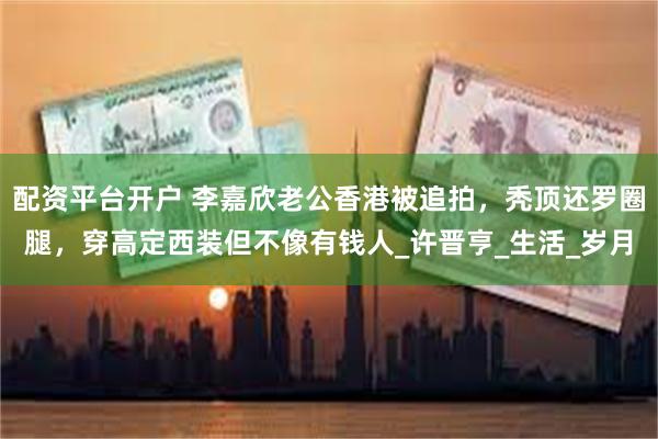 配资平台开户 李嘉欣老公香港被追拍，秃顶还罗圈腿，穿高定西装但不像有钱人_许晋亨_生活_岁月