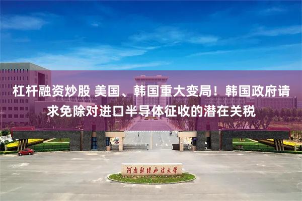 杠杆融资炒股 美国、韩国重大变局！韩国政府请求免除对进口半导体征收的潜在关税