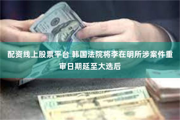 配资线上股票平台 韩国法院将李在明所涉案件重审日期延至大选后