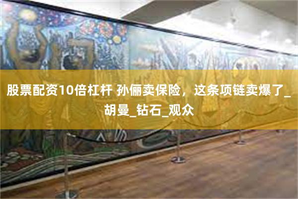 股票配资10倍杠杆 孙俪卖保险，这条项链卖爆了_胡曼_钻石_观众