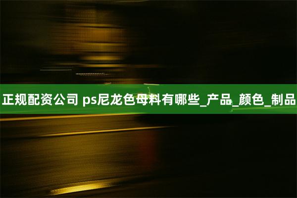 正规配资公司 ps尼龙色母料有哪些_产品_颜色_制品