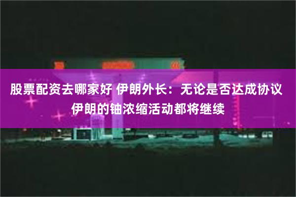股票配资去哪家好 伊朗外长：无论是否达成协议 伊朗的铀浓缩活动都将继续