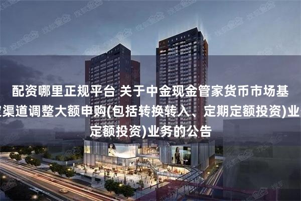 配资哪里正规平台 关于中金现金管家货币市场基金在特定渠道调整大额申购(包括转换转入、定期定额投资)业务的公告