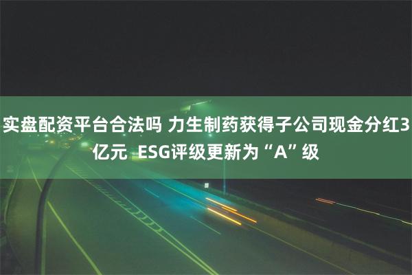 实盘配资平台合法吗 力生制药获得子公司现金分红3亿元  ESG评级更新为“A”级