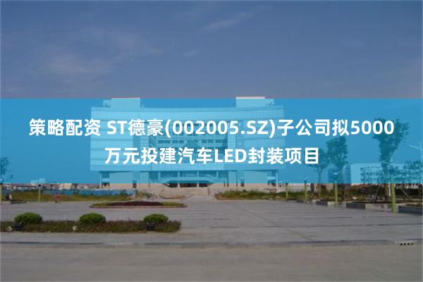 策略配资 ST德豪(002005.SZ)子公司拟5000万元投建汽车LED封装项目