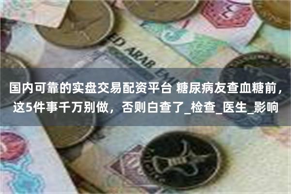 国内可靠的实盘交易配资平台 糖尿病友查血糖前，这5件事千万别做，否则白查了_检查_医生_影响