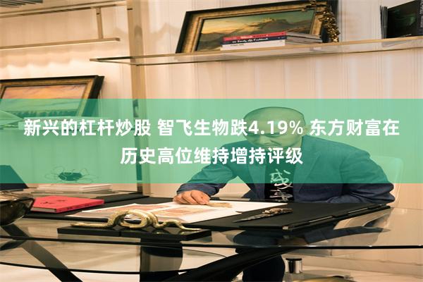 新兴的杠杆炒股 智飞生物跌4.19% 东方财富在历史高位维持增持评级