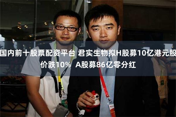 国内前十股票配资平台 君实生物拟H股募10亿港元股价跌10%  A股募86亿零分红