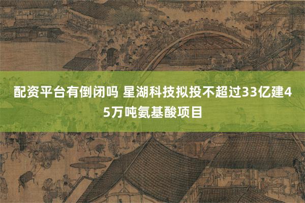 配资平台有倒闭吗 星湖科技拟投不超过33亿建45万吨氨基酸项目