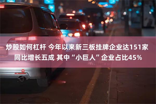 炒股如何杠杆 今年以来新三板挂牌企业达151家 同比增长五成 其中“小巨人”企业占比45%