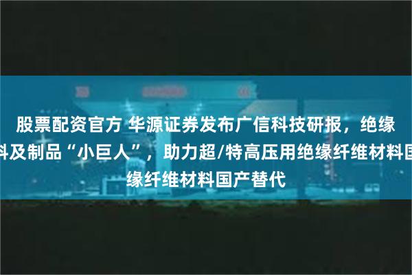 股票配资官方 华源证券发布广信科技研报，绝缘纤维材料及制品“小巨人”，助力超/特高压用绝缘纤维材料国产替代