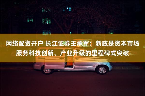 网络配资开户 长江证券王承军：新政是资本市场服务科技创新、产业升级的里程碑式突破