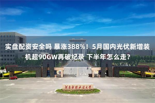 实盘配资安全吗 暴涨388%！5月国内光伏新增装机超90GW再破纪录 下半年怎么走？