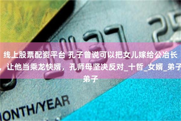 线上股票配资平台 孔子曾说可以把女儿嫁给公冶长，让他当乘龙快婿，孔师母坚决反对_十哲_女婿_弟子