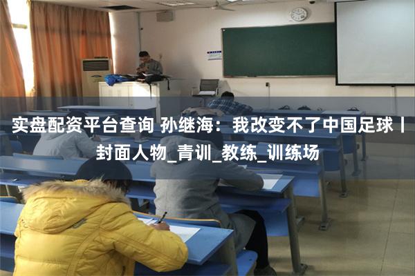 实盘配资平台查询 孙继海：我改变不了中国足球丨封面人物_青训_教练_训练场