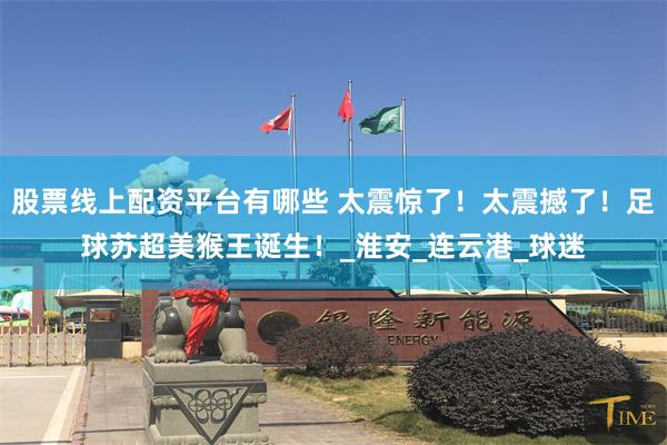 股票线上配资平台有哪些 太震惊了！太震撼了！足球苏超美猴王诞生！_淮安_连云港_球迷