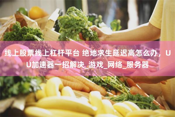 线上股票线上杠杆平台 绝地求生延迟高怎么办，UU加速器一招解决_游戏_网络_服务器
