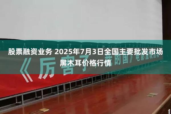 股票融资业务 2025年7月3日全国主要批发市场黑木耳价格行情