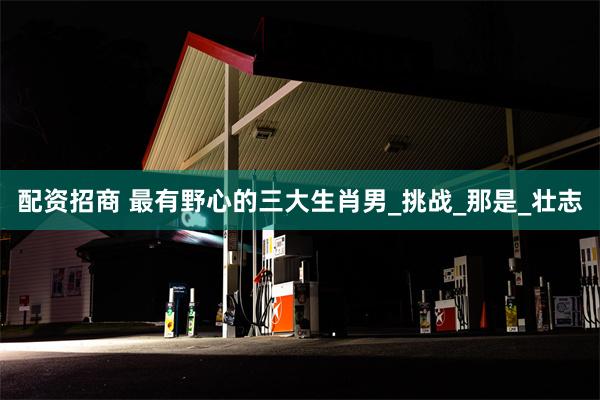 配资招商 最有野心的三大生肖男_挑战_那是_壮志